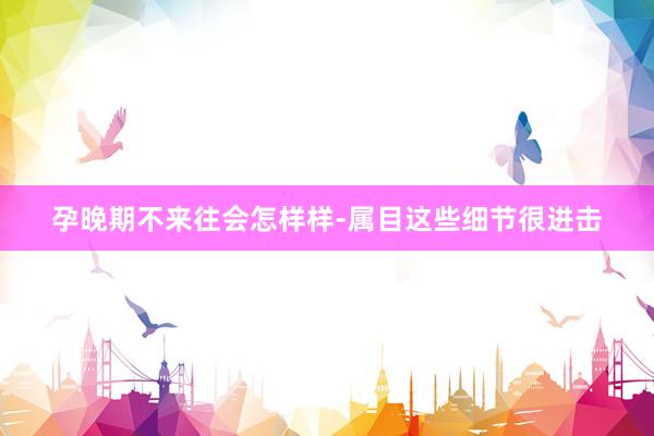 孕晚期不来往会怎样样-属目这些细节很进击