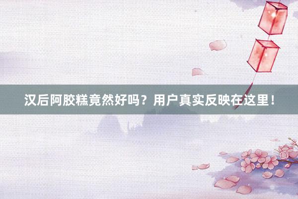 汉后阿胶糕竟然好吗？用户真实反映在这里！